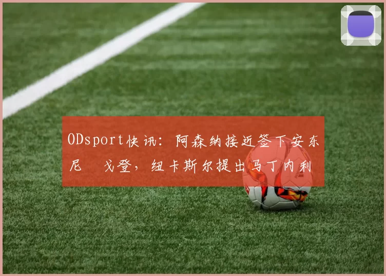 ODsport快讯：阿森纳接近签下安东尼・戈登，纽卡斯尔提出马丁内利交换条件_交易_球员_谈判