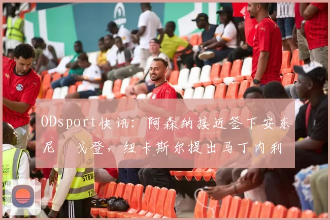 ODsport快讯：阿森纳接近签下安东尼・戈登，纽卡斯尔提出马丁内利交换条件_交易_球员_谈判