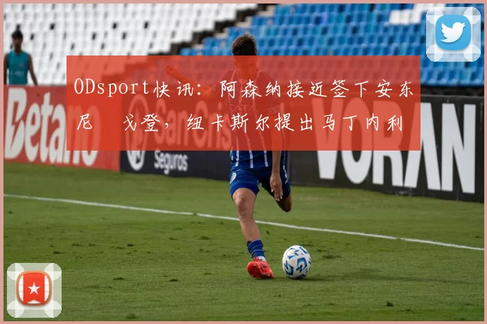 ODsport快讯:阿森纳接近签下安东尼・戈登,纽卡斯尔提出马丁内利交换条件_交易_球员_谈判