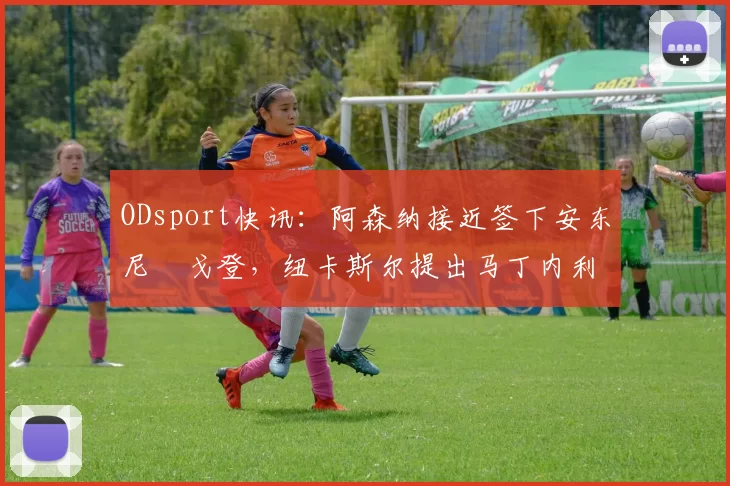 ODsport快讯：阿森纳接近签下安东尼・戈登，纽卡斯尔提出马丁内利交换条件_交易_球员_谈判