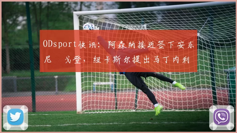 ODsport快讯:阿森纳接近签下安东尼・戈登,纽卡斯尔提出马丁内利交换条件_交易_球员_谈判