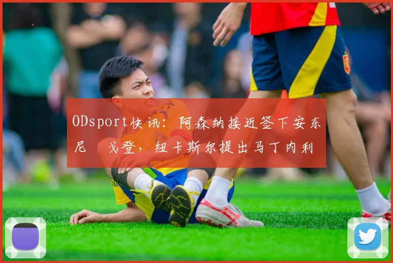 ODsport快讯:阿森纳接近签下安东尼・戈登,纽卡斯尔提出马丁内利交换条件_交易_球员_谈判