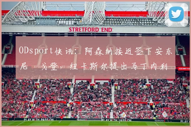 ODsport快讯:阿森纳接近签下安东尼・戈登,纽卡斯尔提出马丁内利交换条件_交易_球员_谈判