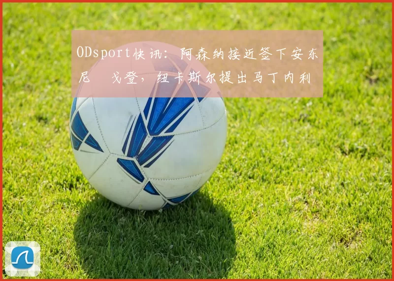 ODsport快讯:阿森纳接近签下安东尼・戈登,纽卡斯尔提出马丁内利交换条件_交易_球员_谈判