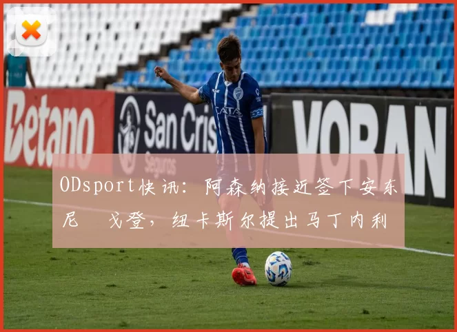 ODsport快讯：阿森纳接近签下安东尼・戈登，纽卡斯尔提出马丁内利交换条件_交易_球员_谈判