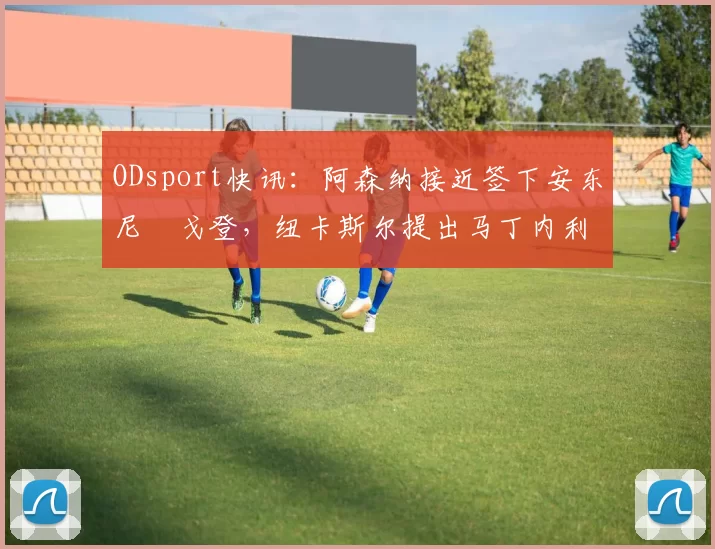 ODsport快讯：阿森纳接近签下安东尼・戈登，纽卡斯尔提出马丁内利交换条件_交易_球员_谈判