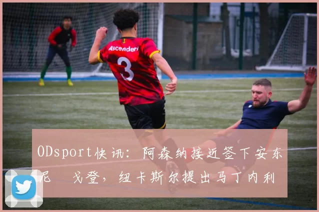 ODsport快讯：阿森纳接近签下安东尼・戈登，纽卡斯尔提出马丁内利交换条件_交易_球员_谈判