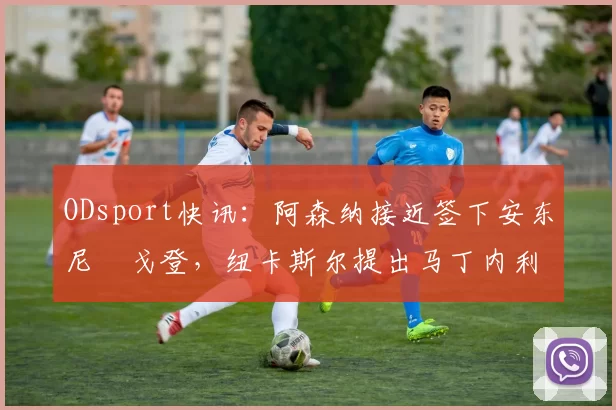 ODsport快讯：阿森纳接近签下安东尼・戈登，纽卡斯尔提出马丁内利交换条件_交易_球员_谈判