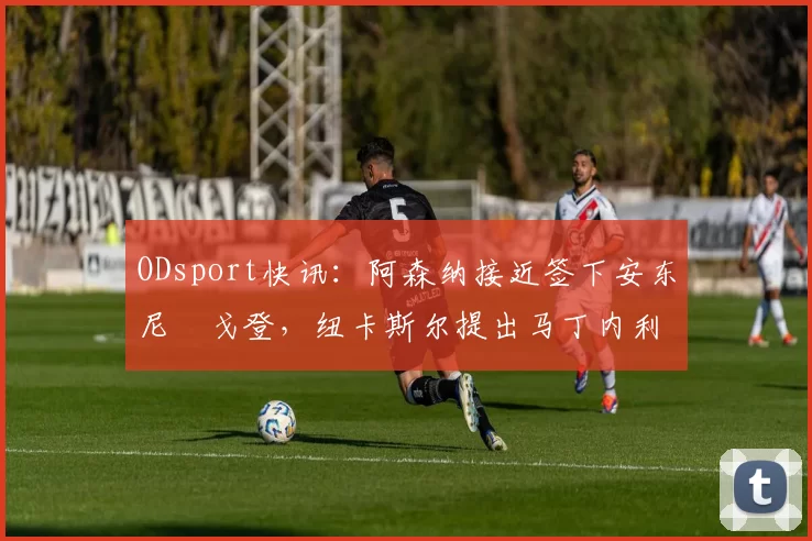 ODsport快讯:阿森纳接近签下安东尼・戈登,纽卡斯尔提出马丁内利交换条件_交易_球员_谈判