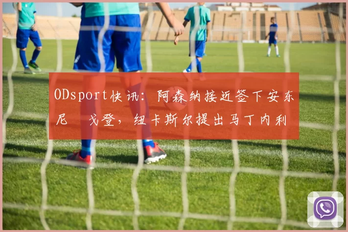 ODsport快讯:阿森纳接近签下安东尼・戈登,纽卡斯尔提出马丁内利交换条件_交易_球员_谈判
