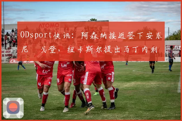 ODsport快讯:阿森纳接近签下安东尼・戈登,纽卡斯尔提出马丁内利交换条件_交易_球员_谈判