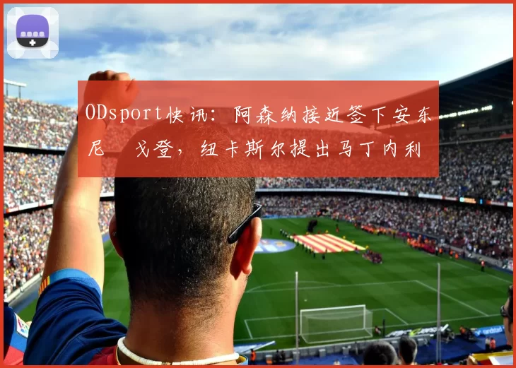 ODsport快讯:阿森纳接近签下安东尼・戈登,纽卡斯尔提出马丁内利交换条件_交易_球员_谈判