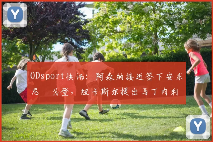 ODsport快讯：阿森纳接近签下安东尼・戈登，纽卡斯尔提出马丁内利交换条件_交易_球员_谈判