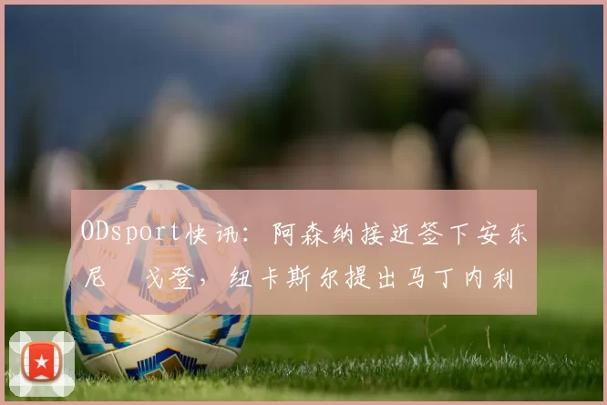 ODsport快讯:阿森纳接近签下安东尼・戈登,纽卡斯尔提出马丁内利交换条件_交易_球员_谈判