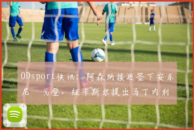 ODsport快讯：阿森纳接近签下安东尼・戈登，纽卡斯尔提出马丁内利交换条件_交易_球员_谈判