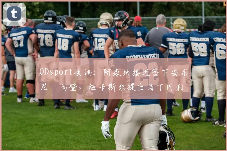 ODsport快讯:阿森纳接近签下安东尼・戈登,纽卡斯尔提出马丁内利交换条件_交易_球员_谈判