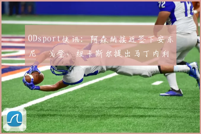 ODsport快讯：阿森纳接近签下安东尼・戈登，纽卡斯尔提出马丁内利交换条件_交易_球员_谈判