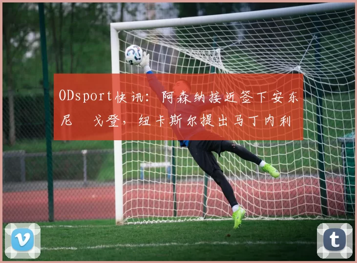 ODsport快讯：阿森纳接近签下安东尼・戈登，纽卡斯尔提出马丁内利交换条件_交易_球员_谈判