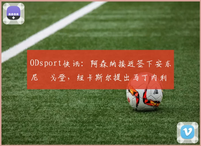 ODsport快讯:阿森纳接近签下安东尼・戈登,纽卡斯尔提出马丁内利交换条件_交易_球员_谈判