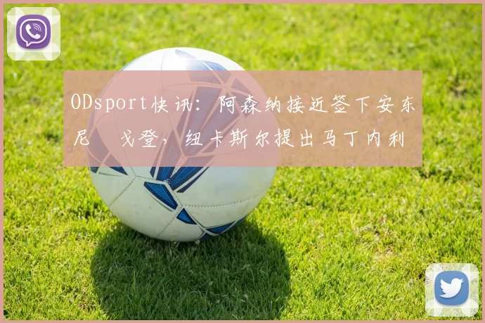 ODsport快讯：阿森纳接近签下安东尼・戈登，纽卡斯尔提出马丁内利交换条件_交易_球员_谈判