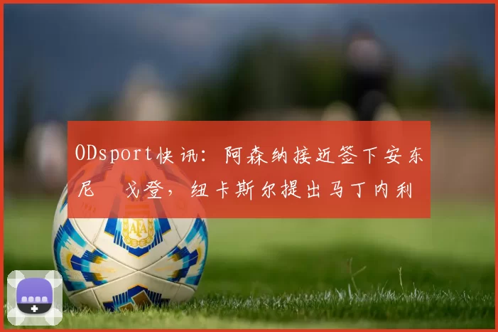 ODsport快讯:阿森纳接近签下安东尼・戈登,纽卡斯尔提出马丁内利交换条件_交易_球员_谈判