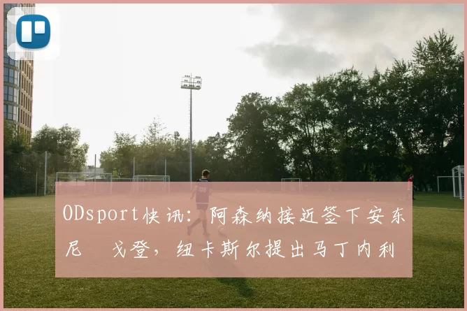 ODsport快讯：阿森纳接近签下安东尼・戈登，纽卡斯尔提出马丁内利交换条件_交易_球员_谈判