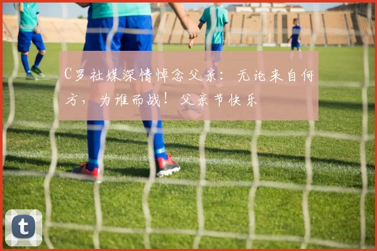 C罗社媒深情悼念父亲:无论来自何方,为谁而战!父亲节快乐️