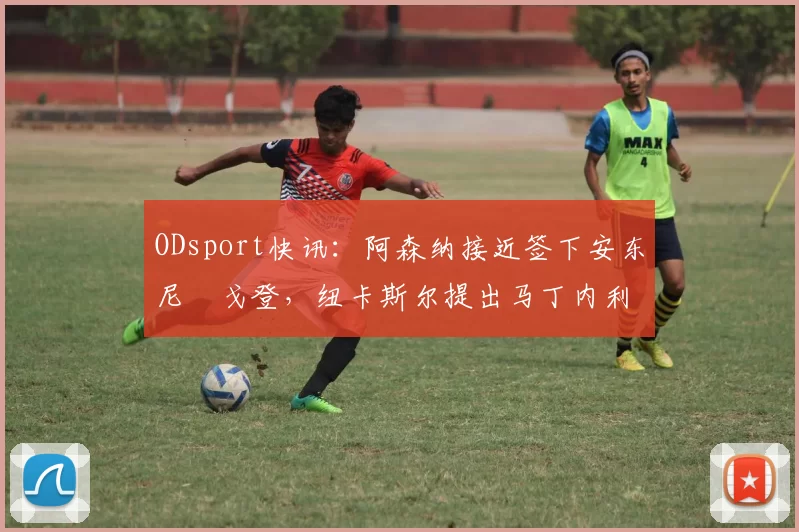 ODsport快讯：阿森纳接近签下安东尼・戈登，纽卡斯尔提出马丁内利交换条件_交易_球员_谈判