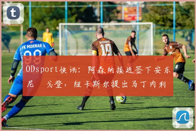 ODsport快讯：阿森纳接近签下安东尼・戈登，纽卡斯尔提出马丁内利交换条件_交易_球员_谈判