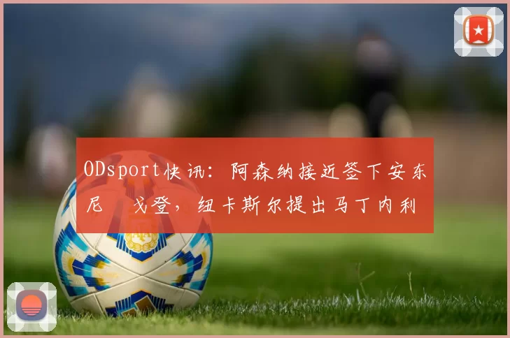 ODsport快讯:阿森纳接近签下安东尼・戈登,纽卡斯尔提出马丁内利交换条件_交易_球员_谈判