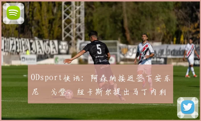 ODsport快讯：阿森纳接近签下安东尼・戈登，纽卡斯尔提出马丁内利交换条件_交易_球员_谈判