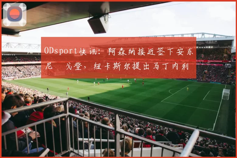 ODsport快讯：阿森纳接近签下安东尼・戈登，纽卡斯尔提出马丁内利交换条件_交易_球员_谈判