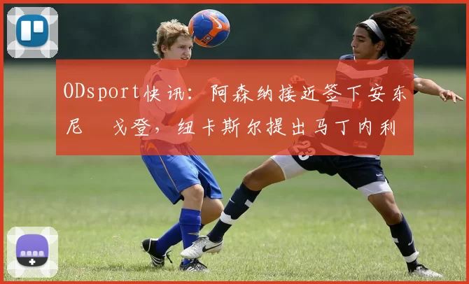 ODsport快讯:阿森纳接近签下安东尼・戈登,纽卡斯尔提出马丁内利交换条件_交易_球员_谈判