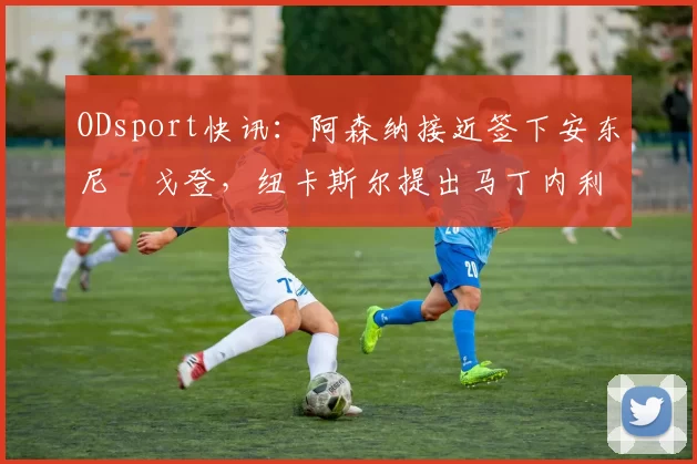 ODsport快讯：阿森纳接近签下安东尼・戈登，纽卡斯尔提出马丁内利交换条件_交易_球员_谈判