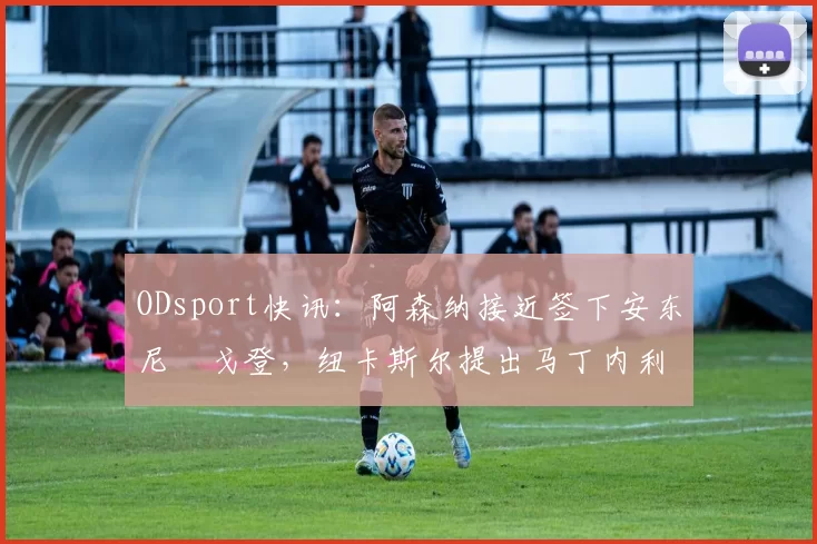 ODsport快讯：阿森纳接近签下安东尼・戈登，纽卡斯尔提出马丁内利交换条件_交易_球员_谈判