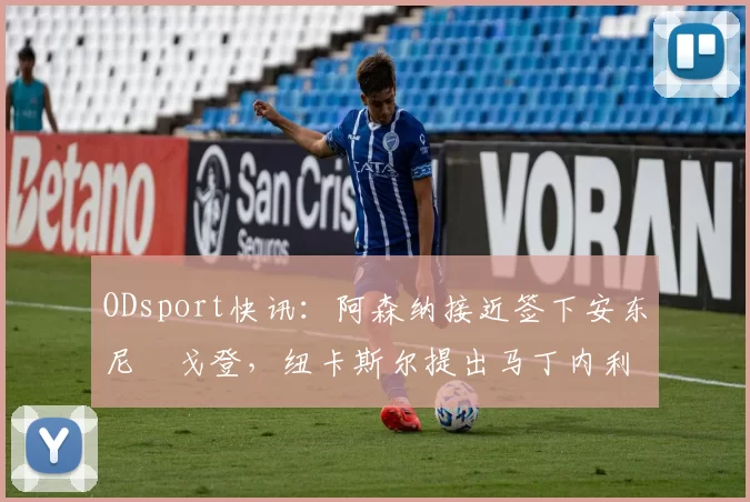 ODsport快讯：阿森纳接近签下安东尼・戈登，纽卡斯尔提出马丁内利交换条件_交易_球员_谈判