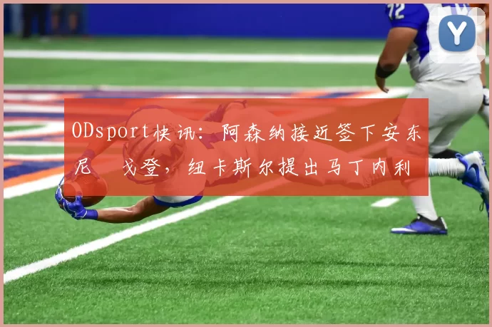 ODsport快讯：阿森纳接近签下安东尼・戈登，纽卡斯尔提出马丁内利交换条件_交易_球员_谈判