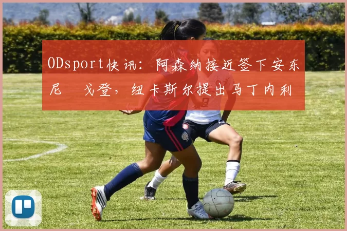 ODsport快讯:阿森纳接近签下安东尼・戈登,纽卡斯尔提出马丁内利交换条件_交易_球员_谈判