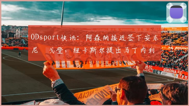 ODsport快讯：阿森纳接近签下安东尼・戈登，纽卡斯尔提出马丁内利交换条件_交易_球员_谈判