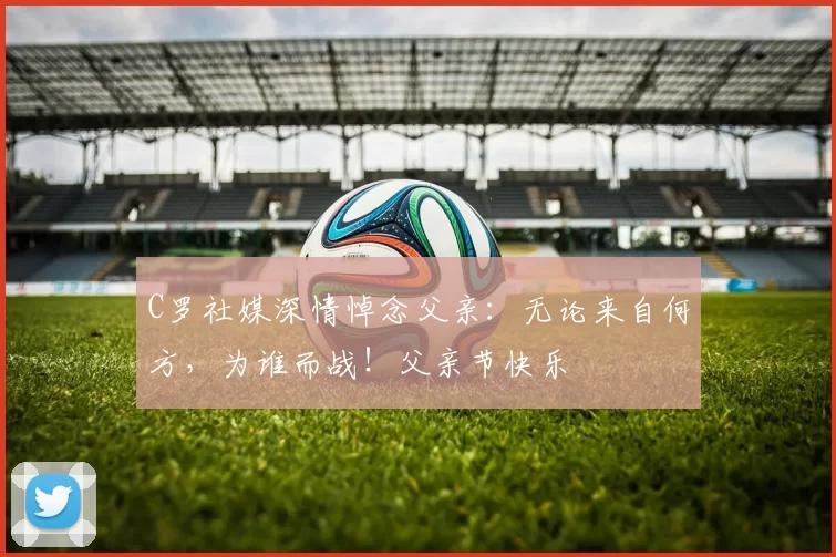 C罗社媒深情悼念父亲：无论来自何方，为谁而战！父亲节快乐️