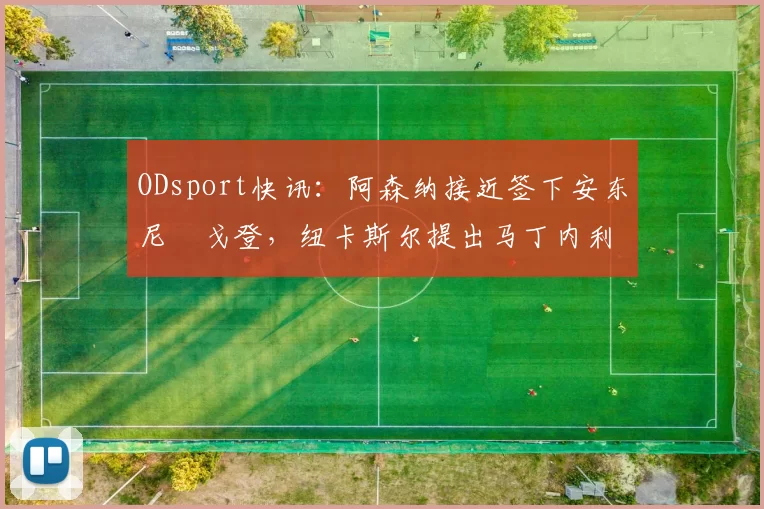 ODsport快讯:阿森纳接近签下安东尼・戈登,纽卡斯尔提出马丁内利交换条件_交易_球员_谈判