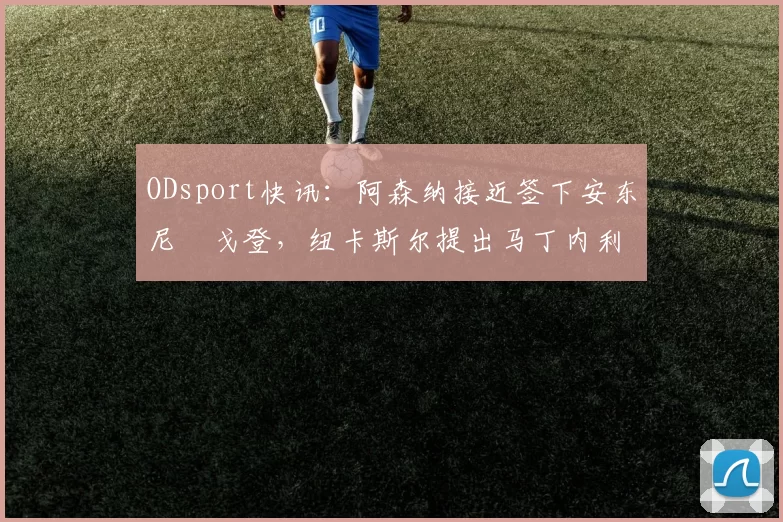 ODsport快讯:阿森纳接近签下安东尼・戈登,纽卡斯尔提出马丁内利交换条件_交易_球员_谈判