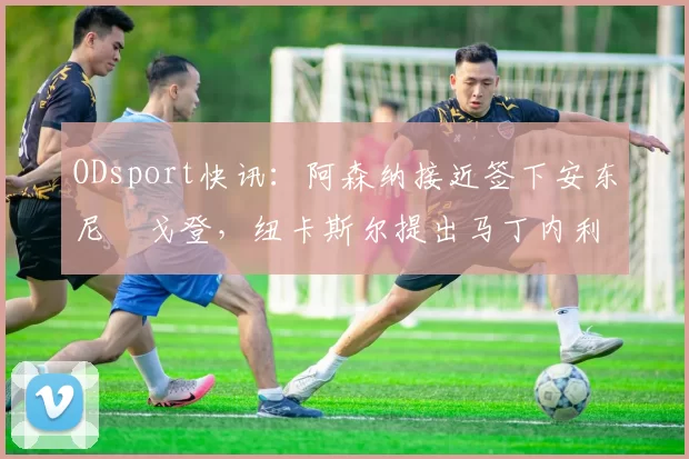 ODsport快讯：阿森纳接近签下安东尼・戈登，纽卡斯尔提出马丁内利交换条件_交易_球员_谈判