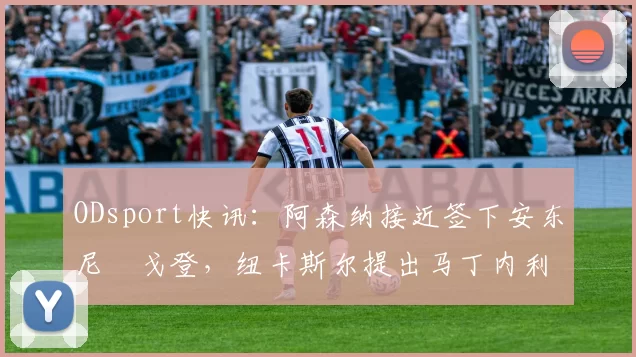 ODsport快讯：阿森纳接近签下安东尼・戈登，纽卡斯尔提出马丁内利交换条件_交易_球员_谈判