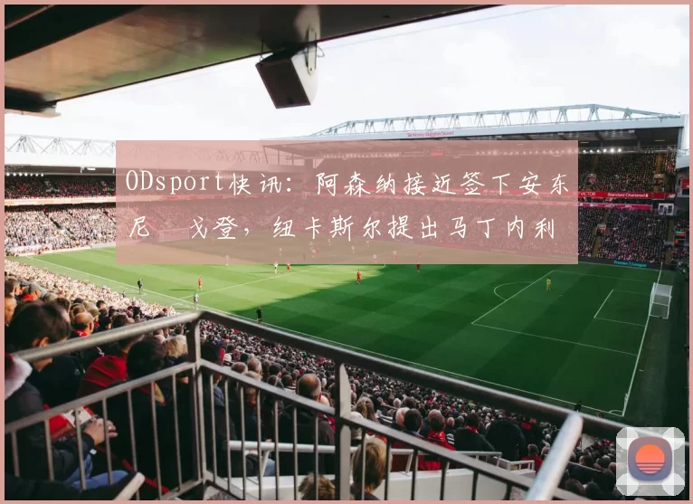 ODsport快讯：阿森纳接近签下安东尼・戈登，纽卡斯尔提出马丁内利交换条件_交易_球员_谈判