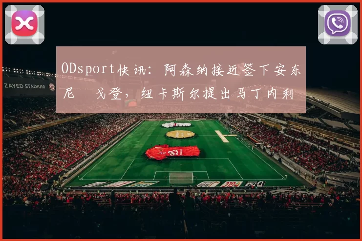 ODsport快讯:阿森纳接近签下安东尼・戈登,纽卡斯尔提出马丁内利交换条件_交易_球员_谈判