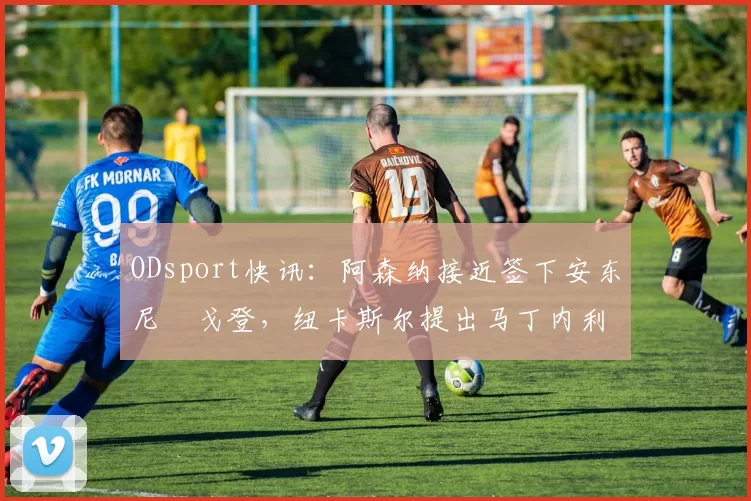 ODsport快讯:阿森纳接近签下安东尼・戈登,纽卡斯尔提出马丁内利交换条件_交易_球员_谈判