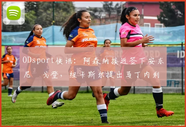 ODsport快讯:阿森纳接近签下安东尼・戈登,纽卡斯尔提出马丁内利交换条件_交易_球员_谈判