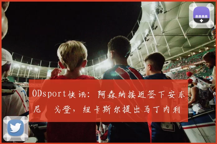 ODsport快讯：阿森纳接近签下安东尼・戈登，纽卡斯尔提出马丁内利交换条件_交易_球员_谈判