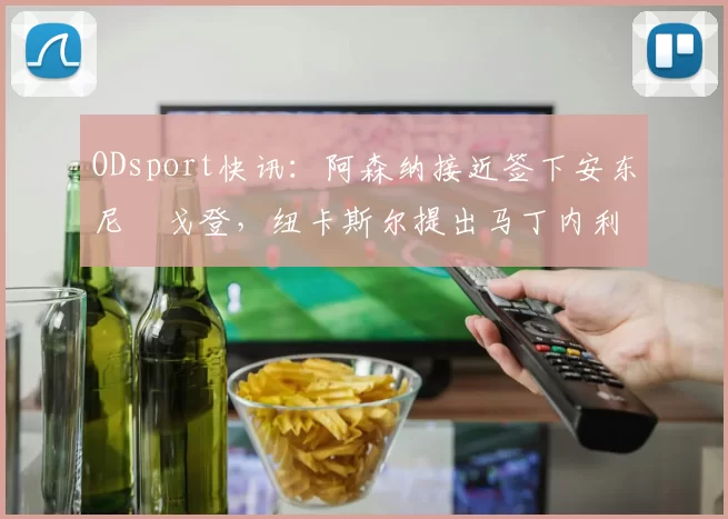 ODsport快讯:阿森纳接近签下安东尼・戈登,纽卡斯尔提出马丁内利交换条件_交易_球员_谈判